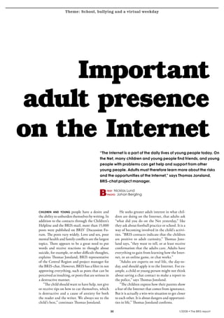 Theme: School, bullying and a virtual weekday
krönika




        Important
   adult presence
   on the Internet
                                                       “The Internet is a part of the daily lives of young people today. On
                                                       the Net, many children and young people find friends, and young
                                                       people with problems can get help and support from other
                                                       young people. Adults must therefore learn more about the risks
                                                       and the opportunities of the Internet,” says Thomas Jonsland,
                                                       BRIS-chat project manager.

                                                            text      Nicklas Lund
                                                            photo      Johan Bergling




          children and young      people have a desire and                He seeks greater adult interest in what chil-
          the ability to unburden themselves by writing. In           dren are doing on the Internet, that adults ask
          addition to the contacts through the Children’s             “what did you do on the Net yesterday,” like
          Helpline and the BRIS-mail, more than 15,000                they ask about football practice or school. It is a
          posts were published on BRIS’ Discussion Fo-                way of becoming involved in the child’s activi-
          rum. The posts vary widely. Love and sex, poor              ties. ”BRIS contacts indicate that the children
          mental health and family conflicts are the largest          are positive to adult curiosity,” Thomas Jons-
          topics. There appears to be a great need to put             land says, “they want to tell, or at least receive
          words and receive reactions to thought about                confirmation that the adults care. Adults have
          suicide, for example, or other difficult thoughts,          everything to gain from learning how the Inter-
          explains Thomas Jonsland, BRIS representative               net, or an online game, or chat works.”
          of the Central Region and project manager for                   ”Adults are experts on real life, the day-to-
          the BRIS-chat. However, BRIS has a filter in not            day, and should apply it to the Internet. For ex-
          approving everything, such as posts that can be             ample, a child or young person might not think
          perceived as insulting, or posts that are serious in        about saving a chat contact to make a report to
          a destructive manner.                                       the police,” says Thomas Jonsland.
             ”The child should want to have help, not give                ”The children express how their parents show
          or receive tips on how to cut themselves, which             a fear of the Internet that comes from ignorance.
          is destructive and a cause of anxiety for both              But it is actually a win-win situation to get closer
          the reader and the writer. We always see to the             to each other. It is about dangers and opportuni-
          child’s best,” continues Thomas Jonsland.                   ties in life,” Thomas Jonsland confirms.

                                                                                                                   1/2008 • The BRIS-report
 