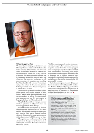 Theme: School, bullying and a virtual weekday
krönika




          Risks and opportunities                                     ”Children and young people are also more perso-
          Of course there is bullying on the Internet, just           nal in their support, they are more daring in that
          like everywhere else and it should also be handled          they often relate to themselves when they support
          in the same way. One difference is that the new             other young people,” says Thomas Jonsland. And
          arenas mean that the children can feel more vul-            there is an enormous need among young people
          nerable and never entirely free. If they leave the          to write about their feelings and experiences. This
          schoolyard, they are in a physical free-zone, but           is shown not least by the large amount of com-
          a text message or an e-mail can come when and               munities for children and young people that exist
          where ever. The anonymity entails risks, as well            on the Internet. But no other community has 100
          as opportunities – it is easier to say something            percent adult presence.
          hurtful and send it with a press of a button than               ”All submissions posted on the Discussion
          saying it face to face. At the same time, Internet          Forum have been reviewed by an adult modera-
          bullying is easier to prove than insulting words;           tor. And the children and young people whose
          it remains, black on white.                                 submissions are stopped receive an explanation of
              Thomas likes to speak about the positive aspects        why they cannot be published. We always have a
          of the Internet, that children recognise its possi-         dialogue with the children on BRIS.se.”
          bilities. ”A whole world of positive contacts opens
          up there, children get help on their own through
          other contemporaries and they are very good at                  What contacts does BRIS.se have?
          helping each other,” says Thomas Jonsland.                      4 During 2007, BRIS.se had almost 700,000
                                                                          visits. Page views amounted to 2.2 million,
              ”They find others with, for example, anorexia               nearly 60% more than in 2006.
          that have gotten out of difficult situations and                   More than 9,000 new users were added to
          receive support from them,” he says.                            the community section for children and young
                                                                          people on BRIS.se during 2007. Together, 10,426
              In the Discussion Forum on bris.se, children                active users made nearly 70,000 logins during
          and young people communicate with each other                    the year.
          over the Internet about problems or other things                    In addition to the 15,000 submissions to BRIS’
                                                                          various discussion forums, more than 600 po-
          they have on their hearts. Thomas Jonsland                      ems or novellas were published on the Poetry 
          views the Discussion Forum as a complement                      Short Story page. Beyond this, more than 1,000
          to the adult contacts in BRIS’ support services.                graffiti wall contributions were made, at latest
                                                                          250 submissions under “encouraging words
              ”Recognition and confirmation of not being                  breathing hope, joy and love” to the “Source of
          alone in their thoughts or problems mean an                     Joy” that opened last October.
          unbelievable amount to those who write on the
          Discussion Forum.”


                                                                                                                       1/2008 • The BRIS-report
 