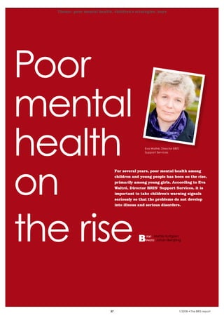 Theme: poor mental health, children’s strategies, boys
krönika




  Poor
  mental
  health                                                Eva Waltré, Director BRIS’
                                                        Support Services




  on
                                         For several years, poor mental health among
                                         children and young people has been on the rise,
                                         primarily among young girls. According to Eva
                                         Waltré, Director BRIS’ Support Services, it is
                                         important to take children’s warning signals
                                         seriously so that the problems do not develop
                                         into illness and serious disorders.




  the rise                                               text
                                                         photo
                                                                Mette Hultgren
                                                                 Johan Bergling




                                    37                                           1/2008 • The BRIS-report
 