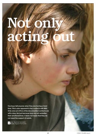 krönika




    Not only
    acting out



    Few boys tell anyone when they are having a hard
    time. This is also apparent in the contacts with BRIS.
    Only one out of five of the documented contacts are
    with a boy. But just because boys do not verbalise
    their emotional lives, it does not mean that they do
    not need the support of adults.

          text   Gunnar Sandelin
          photo   Ingvor Farinotte




                                                        39   1/2008 • The BRIS-report
 