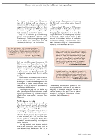 Theme: poor mental health, children’s strategies, boys
krönika




                  “in general, boys have a more difficult time              taken advantage of by a step mother. Something
                  than girls in finding words and coherence in              like this is still a taboo subject seldom discussed
                  their emotional lives. They also express their in-        publicly.”
                  ner pain in different ways than girls,” says Karin           Other noticeable differences in BRIS contacts
                  Johansson, Psychologist and BRIS representa-              with boys and girls are that boys live with their lone
                  tive in Göteborg, who has reviewed calls and e-           fathers to a greater extent. They more often report
                  mails with a focus on what boys express.                  being exposed to physical abuse in the home than
                     “Boys can be overcome by uncontrolled ag-              do girls, who instead are more frequently abused by
                  gression, but they suffer from not having control         their mothers. Girls are also more affected by their
                  of their anger. Their way of expressing despera-          mother’s addiction while the boys are harmed by
                  tion and despair is the same thing as when girls          their fathers’ drinking. Another difference is that
                  cut or starve themselves,” she summarizes.                BRIS’ contacts with boys are a few minutes shorter
                                                                            on average than the contacts with girls.

     My dad is a dictator with aggression problems.
     He says that I’m mentally sick the whole time. My
     mum twists everything and lies to my dad so I get                                Hi Bris! Today I intended to kill myself! But it didn’t
     yelled at, she says that I’m anorectic and have                                  work! I don’t know why, but it just didn’t. It doesn’t
     problems.                                                                        feel like anyone cares or likes me anymore. Feels
                             E-mail from a 15-year-old boy                            like I’m just in the way everywhere! Mum’s new
                                                                                       boyfriend gets hung up about everything I do.
                                                                                       He almost strangled me and pushed me down
                                                                                       the stairs when I didn’t eat all of my dinner. I’ve
                                                                                       begun cutting myself, because I’m sad every
                  Only one out of five supportive contacts with                         day and night. Am tired and can’t sleep.
                  BRIS concerns boys. They call and write about                                               E-mail from a 14-year-old boy
                  the same things as girls, but there are clear dif-
                  ferences. Most prominent is that the proportion
                  of boys who tell about bullying is twice as large.
                  In their accounts, the changing room for gym                         I have a really hard time believing in myself and
                                                                                       what I do. And if I get compliments from someone,
                  class presents itself as an arena in which no one                   I have a real tough time accepting it and mostly
                  feels safe.                                                         get embarrassed and try to ”talk it away”.... This is
                      “Penis sizes and muscles are compared, towels                   beginning to get tough! I want to believe in myself.
                                                                                                                  E-mail from a 17-year-old boy
                  are whipped and clothes are hidden in hedges.
                  Many express anxiety over not being able to cov-
                  er themselves in front of their classmates. There
                  is a fear of getting an erection in the shower and        “We hear from the verbal boys, but then we have
                  then being derided in school.                             many boys who call and test us. It may be so that
                      I cannot understand why the adults take               BRIS fills an even more important function for
                  it for granted that children and young people             the boys because in their world there are few op-
                  would be comfortable with showing themselves              portunities to talk about thoughts and feelings,”
                  naked in front of each other,” continues Karin            concludes Karin Johansson.
                  Johansson.

                  Turn the despair inwards
                  Boys can also turn their despair inwards and
                  suffer headaches and stomach aches, develop
                  depression, eating disorders, self-destructive be-
                  haviour and thoughts of suicide. There are sons
                  who take great responsibility for their divorced
                  mothers or who live in families with alcohol or
                  substance abusing parents. These boys may not
                  be many in number, but Karin Johansson warns
                  that the quiet boys are forgotten. Some of the
                  “quiet boys” have been sexually abused by their
                  female guardians.
                     “The boys become silent because they are
                  attracted and humiliated at the same time. As
                  their bodies develop, for example, they can be


                                                                       40                                                    1/2008 • The BRIS-report
 