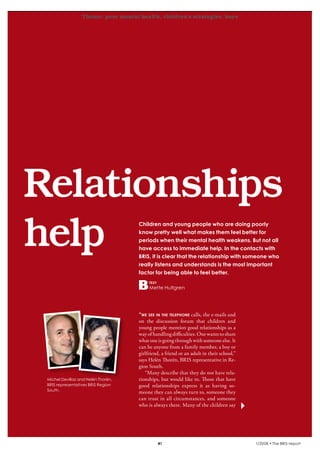 Theme: poor mental health, children’s strategies, boys
krönika




   Relationships
   help                                       Children and young people who are doing poorly
                                              know pretty well what makes them feel better for
                                              periods when their mental health weakens. But not all
                                              have access to immediate help. In the contacts with
                                              BRIS, it is clear that the relationship with someone who
                                              really listens and understands is the most important
                                              factor for being able to feel better.
                                                   text
                                                   Mette Hultgren




                                              “we see in the telephone calls, the e-mails and
                                              on the discussion forum that children and
                                              young people mention good relationships as a
                                              way of handling difficulties. One wants to share
                                              what one is going through with someone else. It
                                              can be anyone from a family member, a boy or
                                              girlfriend, a friend or an adult in their school,”
                                              says Helén Thorén, BRIS representative in Re-
                                              gion South.
                                                 “Many describe that they do not have rela-
          Michel Devillaz and Helén Thorén,   tionships, but would like to. Those that have
          BRIS representatives BRIS Region    good relationships express it as having so-
          South.
                                              meone they can always turn to, someone they
                                              can trust in all circumstances, and someone
                                              who is always there. Many of the children say




                                                          41                                       1/2008 • The BRIS-report
 