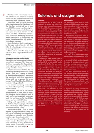 Theme: poor mental health, children’s strategies, boys
krönika




     that they want to have someone who lis-
  tens to them and who believes in what they         Referrals and assignments
  say, because they feel that no one listens or
  understands them,” says Helén Thorén.              Referrals                                    Assignments
     “Some have tried with other channels            An important part of BRIS’ way of            An assignment means that the child
  before they contact us, but they do not feel       working is to support and affirm chil-       contacting BRIS requests more active
  that they have received help and in such           dren and young people who contact us.        involvement by a BRIS representative.
  cases BRIS becomes a way of moving for-            But the child often needs continued          This can concern children who find
  ward. Then there are those who have never          support in his or her surroundings,          themselves in an acute, dangerous situ-
  told anyone about their situation and the          and in the contact with BRIS, people         ation, are harming themselves or need
  contact with BRIS is the first step in formu-      or organisations are often found close       help for other reasons.
  lating themselves. And being anonymous             to the child, in whom he or she has faith       Assignments always take place on
  in their contacts with BRIS helps; they can        and who can offer continued help. One        the child’s initiative and based on the
  express themselves without any pressure,”          of BRIS’ important tasks is to also in-      child’s needs. An assignment gives BRIS
  Helén Thorén continues.                            form children and young people about         the opportunity to conduct a range of
     Many also indicate that it is important to      their rights and where in society they       service from extended support and mo-
  be able to put words to how they feel. They        can receive help. When one agrees with       tivational talks to making contacts with
  either do so by talking or writing poetry or       the child that he or she will try such       authorities or other organisations. Em-
  by listening to music.                             a contact, it is recorded as a “referral”.   ployed BRIS representatives manage the
     “Music can be a way for many to get             In a response in e-mail, BRIS can like-      assignments and the child has contact
  help. It is about a type of identification,”       wise suggest a contact to the child, but     with a single person.
  she says.                                          the children must decide on their own           In 2007, BRIS concluded 85 assign-
                                                     about the referral.                          ments, which is slightly more than 2006.
  Fellowship provides better health                      Referrals are made in more than 70
  The children also express that the fellowship      percent of all contacts. Many times, it      A 14-year-old girl who has been beaten by
  with others is important. They often men-          can be difficult to find suitable adults,    her mother for many years refuses to return
  tion leisure interests that they share with oth-   regardless of whether they are profes-       home after having spent the weekend with
  ers, doing things together with others at all,     sional or private contacts. Fear of not      her father. She wants help from BRIS to
  finding oneself in a context.                      being believed or of being a burden is       contact social services and wonders how a
      “Interests and various hobbies’ that are       often reason why the child does not          police report is made.
  stimulating often help children and young          want to tell. Children also often per-          The BRIS representative contacts so-
  people a great deal. Looking at research           ceive that adults have already signalled     cial services in the girl’s municipality and
  on health-promoting factors, it is apparent        that they do not have time or energy, and    presents her wishes. The girl and the BRIS
  that interests are particularly important to       in school, the resources of student care     representative maintain contact until the
  feeling good, and we also see this in our          have often shrunk to a minimum.              girl feels that she has been listened to and
  contacts,” says Michel Devillaz, BRIS rep-             In eight out of ten e-mails, BRIS        has received her own social worker with
  resentative of Region South.                       suggests an organisation that the child      social services, with whom she can talk and
      And children and young people often            can contact, but agreements with the         who helps her move forward.
  find close and strengthening relationships         child are met in only six out of ten
  in these contexts.                                 phone calls. The difference is clear         A 16-year-old boy is living at a youth insti-
      “Sometimes, one has to take oneself            when we consider referrals to student        tution and tells of violations he has suffered
  more seriously as an adult. Many do not re-        healthcare, youth counselling centres        from by other young people there. The staff
  alise the special role they play as an adult. A    and child psychiatry services. Less than     does not believe him. His social worker at
  coach is often not just a coach, but also an       half as many referrals are made on the       social services has quit and he does not know
  adult who can listen to what the children          phone as in the e-mails, which can be        whom he can turn to. The BRIS representa-
  have to say,” says Michel Devillaz.                interpreted such that the children have      tive contacts social services to find out who is
      Taking adult responsibility in relation        little confidence in the organisations       responsible for his placement. After further
  to children and young people is basically          that BRIS sees as natural contacts in        talks with the boy, the BRIS representative
  about something as simple as taking time           the context.                                 submits a written report to social services to
  to listen and sincerely caring.                                                                 protest the lacks that the boy perceives and
      “Every meeting with a child or young                                                        to make clear what he is exposed to at the
  person is an important meeting. This is not                                                     institution.
  only true of professional meetings when a
  psychologist or counsellor meets the child,
  but other types of meetings as well.”
      “It is important for us adults to be sup-
  portive and give the children space to put
  words to how they are doing. We know that
  it helps. This is what so many children call
  and confirm,” says Helén Thorén.

                                                                                                                     1/2008 • The BRIS-report
 