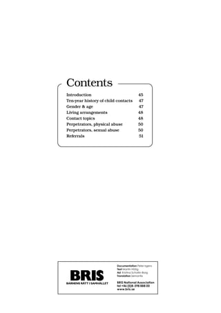 Contents
Introduction                             45
Ten-year history of child contacts       47
Gender  age                             47
Living arrangements                      48
Contact topics                           48
Perpetrators, physical abuse             50
Perpetrators, sexual abuse               50
Referrals                                51




                          Documentation Peter Irgens
                          Text Martin Höög
                          Ad Kristina Schollin-Borg
                          Translation Semantix

                          BRIS National Association
                          tel +46 (0)8-598 888 00
                          www.bris.se
 