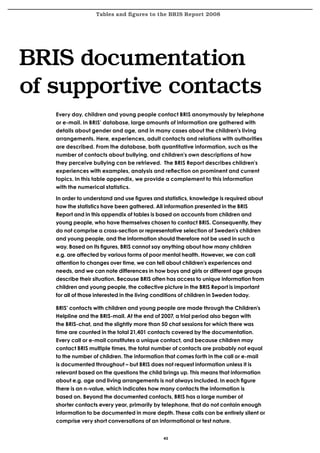 Tables and figures to the BRIS Report 2008




BRIS documentation
of supportive contacts
   Every day, children and young people contact BRIS anonymously by telephone
   or e-mail. In BRIS’ database, large amounts of information are gathered with
   details about gender and age, and in many cases about the children’s living
   arrangements. Here, experiences, adult contacts and relations with authorities
   are described. From the database, both quantitative information, such as the
   number of contacts about bullying, and children’s own descriptions of how
   they perceive bullying can be retrieved. The BRIS Report describes children’s
   experiences with examples, analysis and reflection on prominent and current
   topics. In this table appendix, we provide a complement to this information
   with the numerical statistics.

   In order to understand and use figures and statistics, knowledge is required about
   how the statistics have been gathered. All information presented in the BRIS
   Report and in this appendix of tables is based on accounts from children and
   young people, who have themselves chosen to contact BRIS. Consequently, they
   do not comprise a cross-section or representative selection of Sweden’s children
   and young people, and the information should therefore not be used in such a
   way. Based on its figures, BRIS cannot say anything about how many children
   e.g. are affected by various forms of poor mental health. However, we can call
   attention to changes over time, we can tell about children’s experiences and
   needs, and we can note differences in how boys and girls or different age groups
   describe their situation. Because BRIS often has access to unique information from
   children and young people, the collective picture in the BRIS Report is important
   for all of those interested in the living conditions of children in Sweden today.

   BRIS’ contacts with children and young people are made through the Children’s
   Helpline and the BRIS-mail. At the end of 2007, a trial period also began with
   the BRIS-chat, and the slightly more than 50 chat sessions for which there was
   time are counted in the total 21,401 contacts covered by the documentation.
   Every call or e-mail constitutes a unique contact, and because children may
   contact BRIS multiple times, the total number of contacts are probably not equal
   to the number of children. The information that comes forth in the call or e-mail
   is documented throughout – but BRIS does not request information unless it is
   relevant based on the questions the child brings up. This means that information
   about e.g. age and living arrangements is not always included. In each figure
   there is an n-value, which indicates how many contacts the information is
   based on. Beyond the documented contacts, BRIS has a large number of
   shorter contacts every year, primarily by telephone, that do not contain enough
   information to be documented in more depth. These calls can be entirely silent or
   comprise very short conversations of an informational or test nature.


                                             45
 