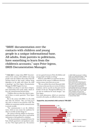 krönika




  “BRIS’	documentation	over	the	
  contacts	with	children	and	young	
  people	is	a	unique	informational	base.	
  All	adults,	from	parents	to	politicians,	
  have	something	to	learn	from	the	
  children’s	accounts,”	says	Peter	Irgens,	
  BRIS	Documentation	Manager.	

  “i think what is unique about BRIS’ documen-                are not a general measure of how all children and
  tation of the contacts with children and young              young people in Sweden are doing.”
  people is that the children tell us about their life           However, what BRIS can read from the docu-
  situation based on their needs, without being               mentation of the contacts is differences between
  dependent on the adult with whom the child                  various contact areas from year to year.
  is speaking,” says Peter Irgens, Documentation                 “We can confirm that several thousand child-
  Manager for BRIS Support Services.                          ren contact us because they are victims of violence
      Children are always in some form of depen-              and abuse, and we can also see that poor mental
  dent relationship with nearby adults, which af-             health is on the rise. Through the differences, we
  fects the communication between them.                       can also see tendencies for social changes,” says
      “Children often say what they think is expec-           Peter Irgens.
  ted of them, or answer questions,” Peter Irgens             New youth phenomena, which are sometimes
  explains.                                                   covered in the media, are difficult to discover in
      But in the contact with BRIS, it is the child
  who takes the initiative. They can hang up if                Supportive, documented child contacts 1998-2007
  they want, or choose to not send the e-mail. The
  children are anonymous and the communication                Year
                                                              1998                               12,788
  is entirely invisible.
                                                              1999                                  14,341                                                       Year
      “The communication is on the children’s
                                                              2000                                           18,039                                              1998
  terms, which in turn creates the conditions for
                                                              2001                                              19,358                                           1999
  them to actually say how things are.”
                                                              2002                                                         23,023                                2000
      The contacts with the children are documen-             2003                                                       22,044                                  2001
  ted based on the topic of the call or Children’s Helpline
                                   The e-mail and the         2004                                                       22,133                                  2002
  information is then gathered in a database.
                                   The BRIS-mail              2005                                              19,237                                           2003
      “This documentation consequently forms the              2006                                                    21,273           The Children’s Helpline   2004
  basis of both quantitative and qualitative analy-           2007                                                    21,401           The BRIS-mail             2005
  ses, but,” Peter Irgens points out, “the statistics                0      5,000     10,000     15,000      20,000       25,000                                 2006
                                                                                                                                                                 2007
                                                                                                                                   1/2008 • The BRIS-report            0
 