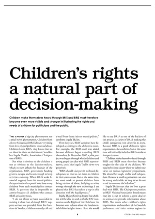 krönika




  Children’s rights
  a natural part of
  decision-making
  Children make themselves heard through BRIS and BRIS must therefore
  become even more visible and stronger in illustrating the rights and
  needs of children for politicians and the public.



  “bris is neither a big-city phenomenon nor      e-mail from those cities or municipalities,”     like to see BRIS as one of the backers of
  a small-town phenomenon. Children from          confirms Ingela Thalén.                          the project as a part of BRIS making the
  all over Sweden call BRIS about everything          Over the years, BRIS’ activities have de-    child’s perspective even clearer in its work.
  from love-related problems to sexual abuse.     veloped according to the children’s needs.       Because BRIS is a good children’s rights
  Children know BRIS; they know that we           For example, the BRIS-mail was added             organisation, she confirms, but at the same
  are there for them on their terms,” establis-   because children began e-mailing BRIS            time self-critically feels that BRIS needs to
  hes Ingela Thalén, Association Chairper-        themselves. In December 2007, a pilot pro-       sharpen its tone.
  son of BRIS.                                    ject was begun through which children and           “Children make themselves heard through
      But what is obvious to the children is      young people can chat with BRIS represen-        BRIS and BRIS must therefore become
  not as obvious to the decision-makers,          tatives, a trial that Ingela Thalén views very   tougher for the sake of the children. We
  which in turn affects the finances of the       positively.                                      need to become clearer when we submit our
  organisation. BRIS’ government funding              “BRIS should take part in technical de-      views on various legislative propositions.
  grant is meagre and is not enough to keep       velopment so that we can listen to children      We should be tough, visible and indepen-
  activities running. When BRIS seeks fi-         in their own arenas. But at the same time,       dent. Because a small organisation can also
  nancial support from the municipalities,        we must work to protect children from            be strong and visible, as long as we do not
  the question is often posed as to how many      being victims of abuse, bullying or other        stand in someone else’s shadow.”
  children from each municipality contact         wrongs through the new technology. I am             Ingela Thalén says that she lives a great
  BRIS. A question that is impossible to          pleased that BRIS has taken a step in this       deal with BRIS. The Chairperson position
  answer because all children who contact         direction with the Squill project.”              in BRIS’ National Association Board means
  BRIS are anonymous.                                 Ingela Thalén fosters a dream that child-    that she is out in schools a great deal or
      “I do not think we have succeeded in        ren will be able to work with the UN Con-        in seminars to provide information about
  making it clear that, although BRIS’ sup-       vention on the Rights of the Child over the      BRIS. She meets other children’s rights
  port services are provided from five loca-      Internet so as to learn about the fundamen-      organisations and members of the Swedish
  tions in Sweden, children not only call and     tal children’s rights issues. Here, she would    parliament, and visits various regions in

                                                                        8                                                1/2008 • The BRIS-report
 