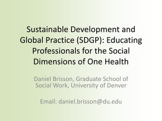 Sustainable Development and
Global Practice (SDGP): Educating
Professionals for the Social
Dimensions of One Health
Daniel Brisson, Graduate School of
Social Work, University of Denver
Email: daniel.brisson@du.edu
 