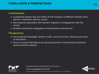 Contributions
A predictive system that can detect at-risk droppers at different instants of the
learner’s interaction with the course
New features associated with learners’ trajectory of engagement with the
course
Suitable intervention strategies for both teachers and learners
Perspectives
Use business knowledge: learner model, course structure, learning outcomes
(e-education)
Focus on social interactions and group dynamics in the learning mechanism
(social network analysis)
UNDERSTANDING LEARNER’S DROP-OUT IN MOOCS
Alya Itani, Laurent Brisson, Serge Garlatti
The 19th International Conference on Intelligent Data Engineering and Automated Learning - 21-23 November 2018
CONCLUSION & PERSPECTIVES 13
 