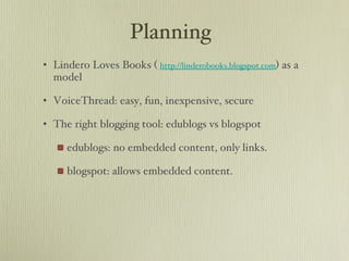 Planning Lindero Loves Books (  http://linderobooks.blogspot.com ) as a model VoiceThread: easy, fun, inexpensive, secure The right blogging tool: edublogs vs blogspot edublogs: no embedded content, only links. blogspot: allows embedded content.  
