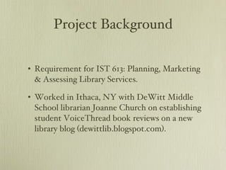 Project Background Requirement for IST 613: Planning, Marketing & Assessing Library Services. Worked in Ithaca, NY with DeWitt Middle School librarian Joanne Church on establishing student VoiceThread book reviews on a new library blog (dewittlib.blogspot.com). 