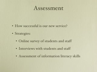 Assessment How successful is our new service? Strategies: Online survey of students and staff Interviews with students and staff Assessment of information literacy skills 