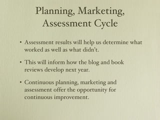 Planning, Marketing, Assessment Cycle Assessment results will help us determine what worked as well as what didn’t. This will inform how the blog and book reviews develop next year. Continuous planning, marketing and assessment offer the opportunity for continuous improvement. 