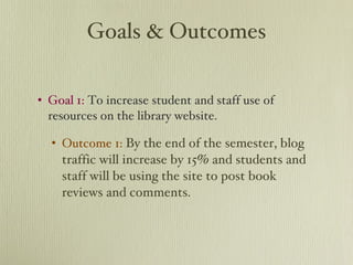 Goals & Outcomes Goal 1:  To increase student and staff use of resources on the library website. Outcome 1:   By the end of the semester, blog traffic will increase by 15% and students and staff will be using the site to post book reviews and comments. 