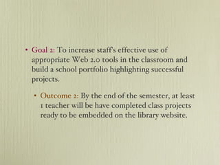 Goal 2:  To increase staff’s effective use of appropriate Web 2.0 tools in the classroom and build a school portfolio highlighting successful projects. Outcome 2:   By the end of the semester, at least 1 teacher will be have completed class projects ready to be embedded on the library website. 