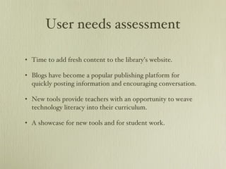 User needs assessment Time to add fresh content to the library’s website. Blogs have become a popular publishing platform for quickly posting information and encouraging conversation.  New tools provide teachers with an opportunity to weave technology literacy into their curriculum.  A showcase for new tools and for student work. 