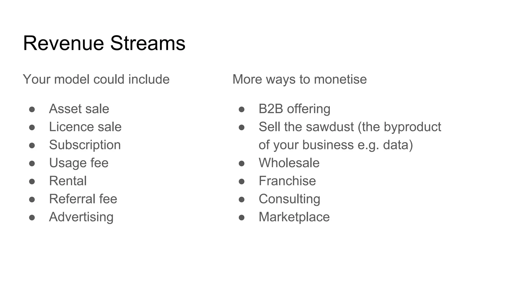 Revenue Streams
Your model could include
● Asset sale
● Licence sale
● Subscription
● Usage fee
● Rental
● Referral fee
● Advertising
More ways to monetise
● B2B offering
● Sell the sawdust (the byproduct
of your business e.g. data)
● Wholesale
● Franchise
● Consulting
● Marketplace
 
