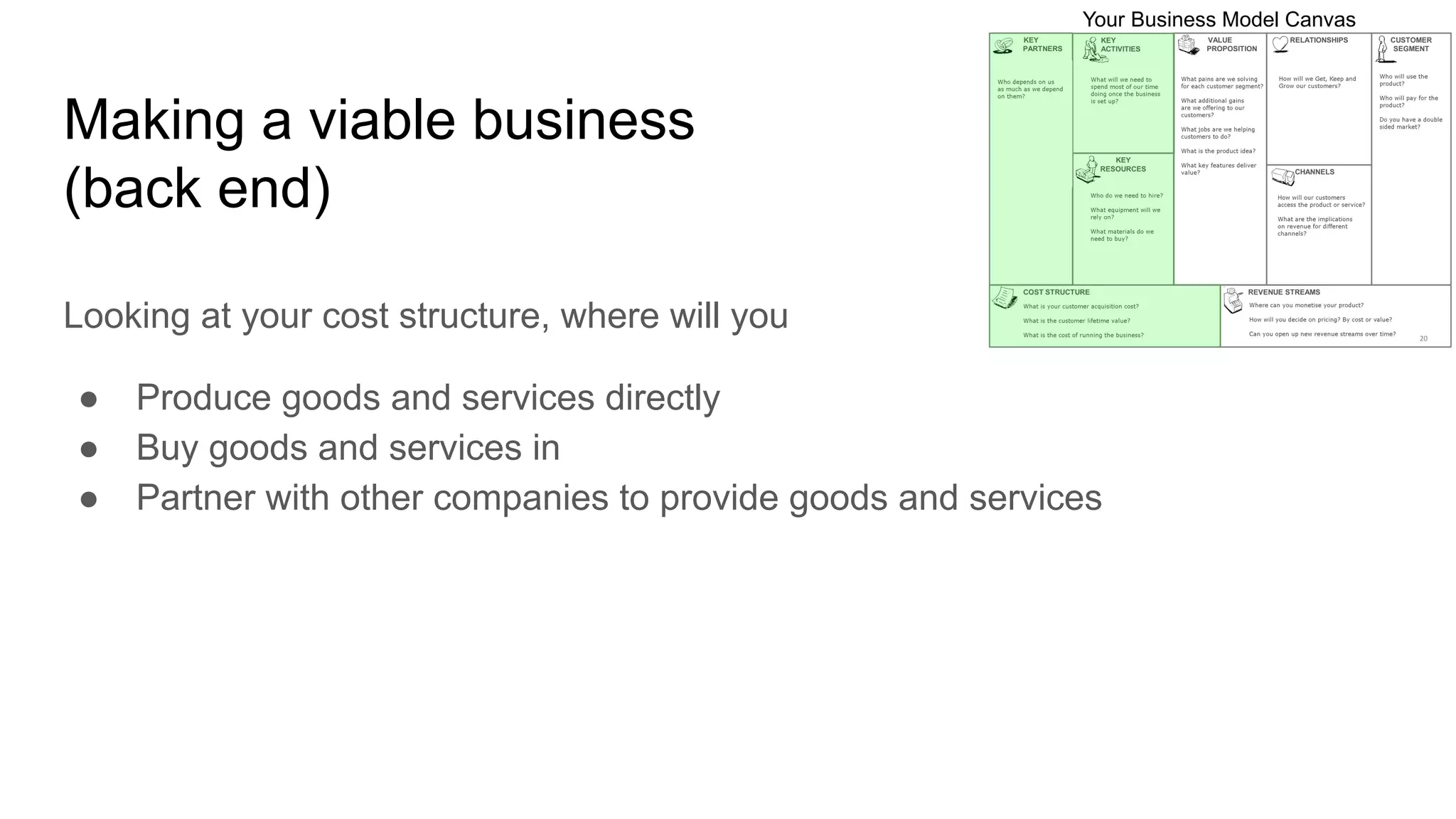 Making a viable business
(back end)
Looking at your cost structure, where will you
● Produce goods and services directly
● Buy goods and services in
● Partner with other companies to provide goods and services
 