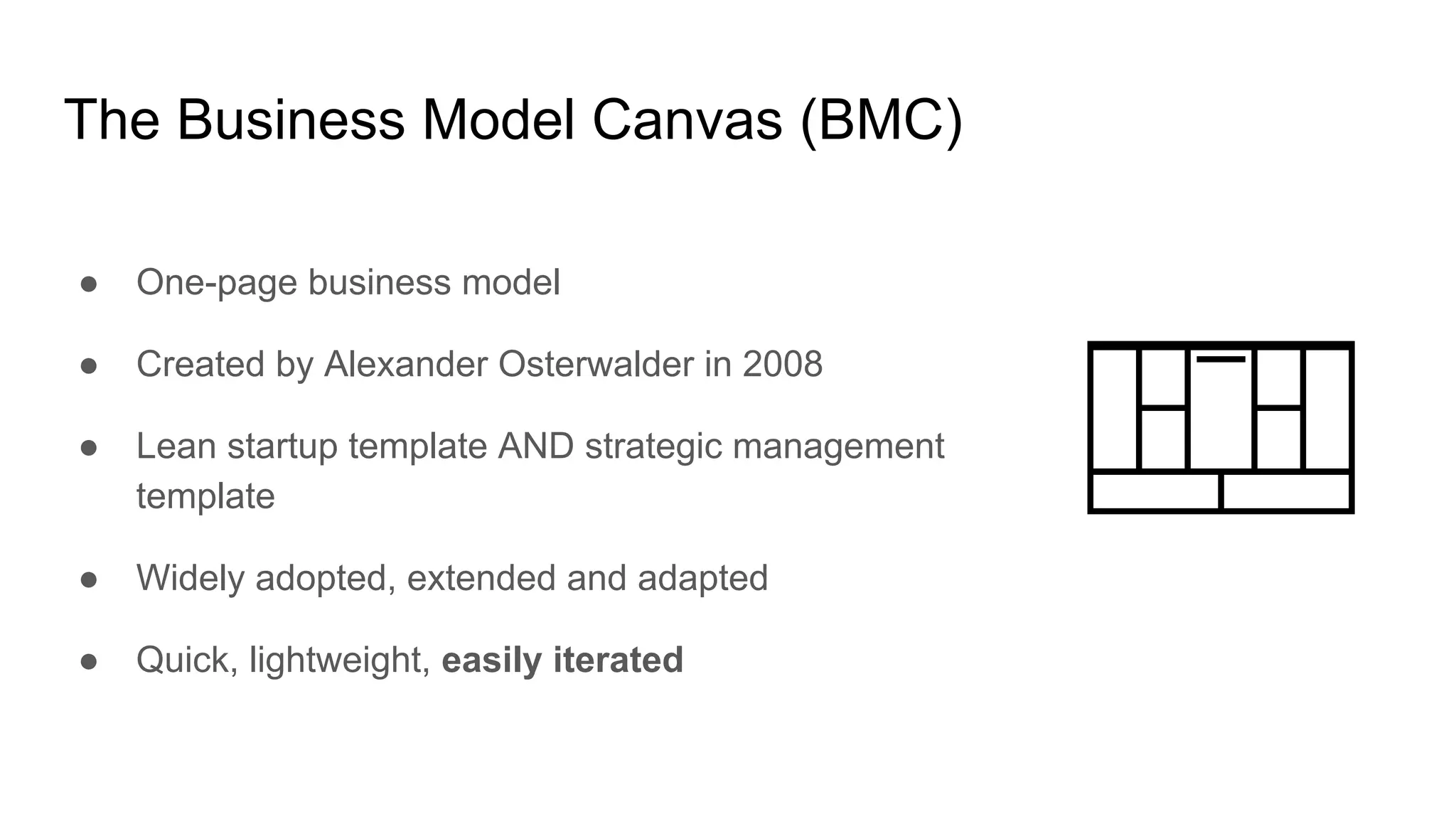The Business Model Canvas (BMC)
● One-page business model
● Created by Alexander Osterwalder in 2008
● Lean startup template AND strategic management
template
● Widely adopted, extended and adapted
● Quick, lightweight, easily iterated
 