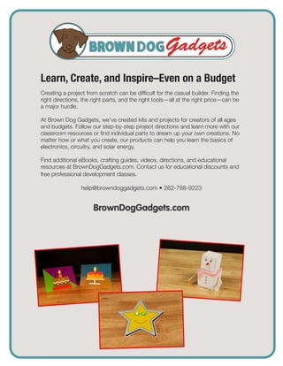 Learn, Create, and Inspire–Even on a Budget
Creating a project from scratch can be difficult for the casual builder. Finding the
right directions, the right parts, and the right tools—all at the right price—can be
a major hurdle.
At Brown Dog Gadgets, we’ve created kits and projects for creators of all ages
and budgets. Follow our step-by-step project directions and learn more with our
classroom resources or find individual parts to dream up your own creations. No
matter how or what you create, our products can help you learn the basics of
electronics, circuitry, and solar energy.
Find additional eBooks, crafting guides, videos, directions, and educational
resources at BrownDogGadgets.com. Contact us for educational discounts and
free professional development classes.
help@browndoggadgets.com • 262-788-9223
BrownDogGadgets.com
 