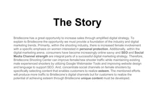 The Story
Bristlecone has a great opportunity to increase sales through amplified digital strategy. To
explain to Bristlecone the opportunity we must provide a foundation of the industry and digital
marketing trends. Primarily, within the shooting industry, there is increased female involvement
with a specific emphasis on women interested in personal protection. Additionally, within the
digital marketing arena, consumers have become increasingly online savvy and SEO and Social
Media Channel strength are integral parts of a successful digital marketing strategy. Therefore,
Bristlecone Shooting Center can improve female/new shooter traffic while maintaining existing
male experienced shooters by utilizing Google Webmaster Tools and improving website design
and language to support SEO. And, concentrate social channels on female shooters by
specifically selecting content that enables customers to realize esteem. The mentioned efforts
will produce more traffic to Bristlecone’s digital channels but for customers to realize the
potential of achieving esteem through Bristlecone unique content must be developed.
 