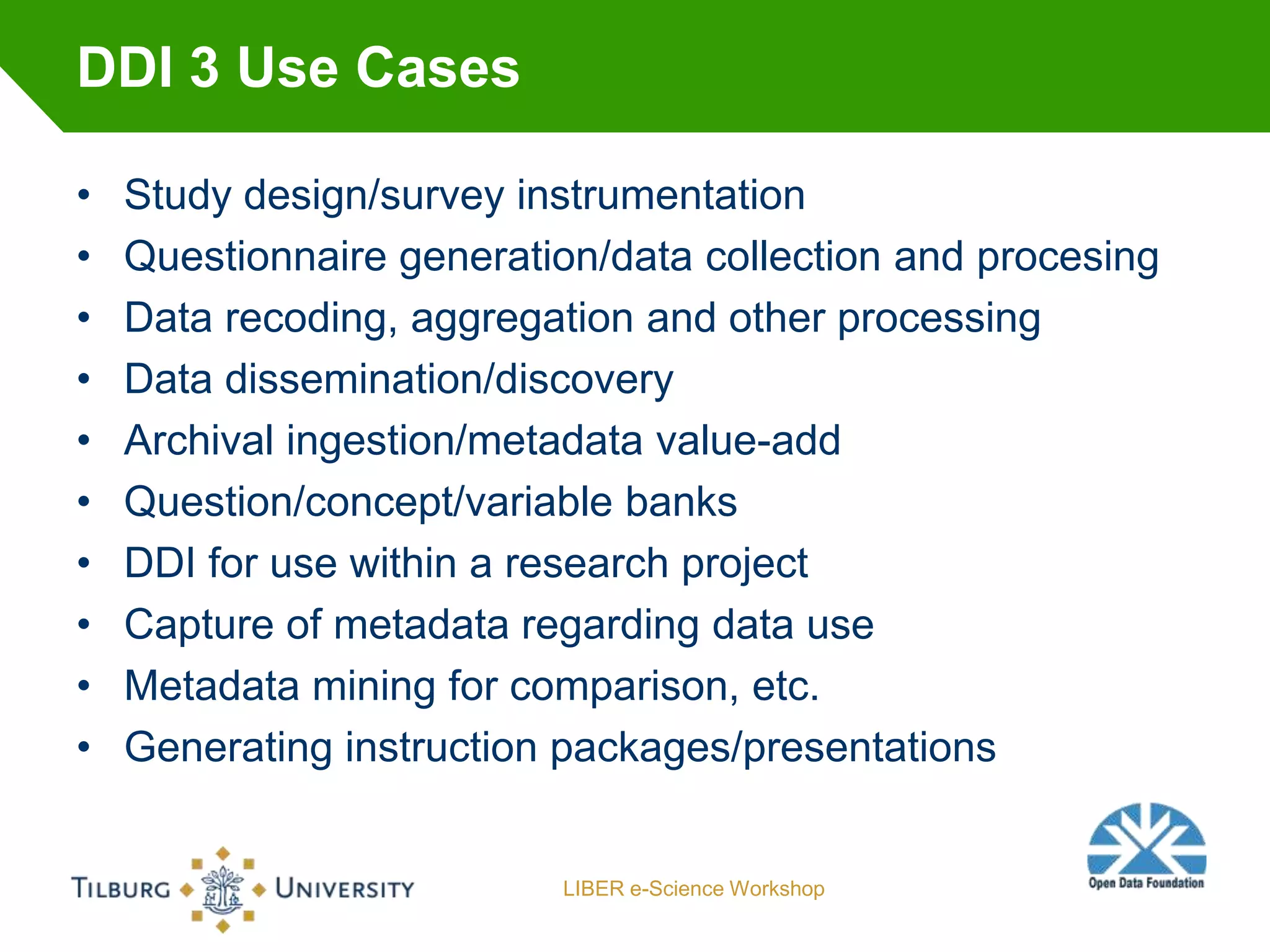 DDI 3 Use Cases

•   Study design/survey instrumentation
•   Questionnaire generation/data collection and procesing
•   Data recoding, aggregation and other processing
•   Data dissemination/discovery
•   Archival ingestion/metadata value-add
•   Question/concept/variable banks
•   DDI for use within a research project
•   Capture of metadata regarding data use
•   Metadata mining for comparison, etc.
•   Generating instruction packages/presentations


                          LIBER e-Science Workshop
 