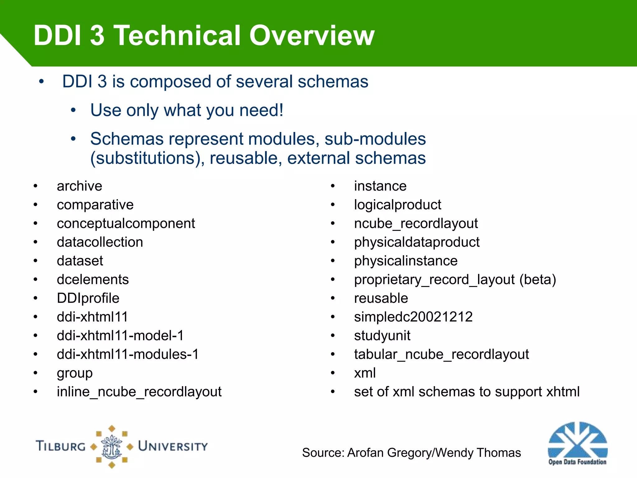 DDI 3 Technical Overview
    • DDI 3 is composed of several schemas
        • Use only what you need!
        • Schemas represent modules, sub-modules
          (substitutions), reusable, external schemas
•     archive                            •   instance
•     comparative                        •   logicalproduct
•     conceptualcomponent                •   ncube_recordlayout
•     datacollection                     •   physicaldataproduct
•     dataset                            •   physicalinstance
•     dcelements                         •   proprietary_record_layout (beta)
•     DDIprofile                         •   reusable
•     ddi-xhtml11                        •   simpledc20021212
•     ddi-xhtml11-model-1                •   studyunit
•     ddi-xhtml11-modules-1              •   tabular_ncube_recordlayout
•     group                              •   xml
•     inline_ncube_recordlayout          •   set of xml schemas to support xhtml



                                     Source: Arofan Gregory/Wendy Thomas
 
