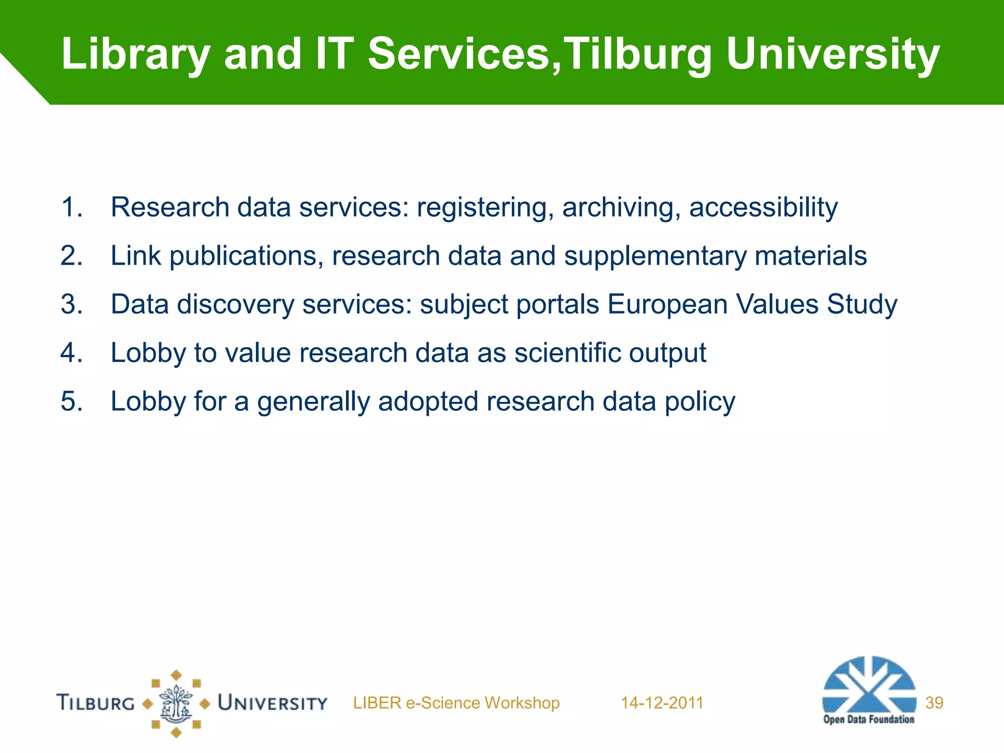 Library and IT Services,Tilburg University


1. Research data services: registering, archiving, accessibility
2. Link publications, research data and supplementary materials
3. Data discovery services: subject portals European Values Study
4. Lobby to value research data as scientific output
5. Lobby for a generally adopted research data policy




                        LIBER e-Science Workshop   14-12-2011       39
 