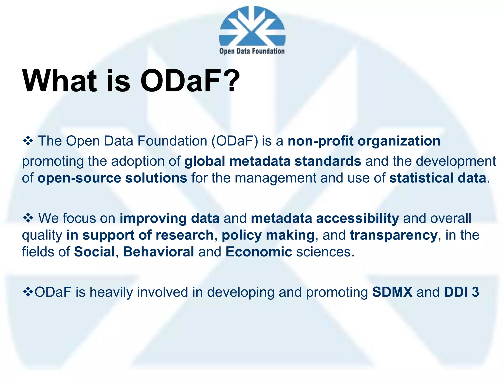 What is ODaF?
 The Open Data Foundation (ODaF) is a non-profit organization
promoting the adoption of global metadata standards and the development
of open-source solutions for the management and use of statistical data.

 We focus on improving data and metadata accessibility and overall
quality in support of research, policy making, and transparency, in the
fields of Social, Behavioral and Economic sciences.

ODaF is heavily involved in developing and promoting SDMX and DDI 3
 
