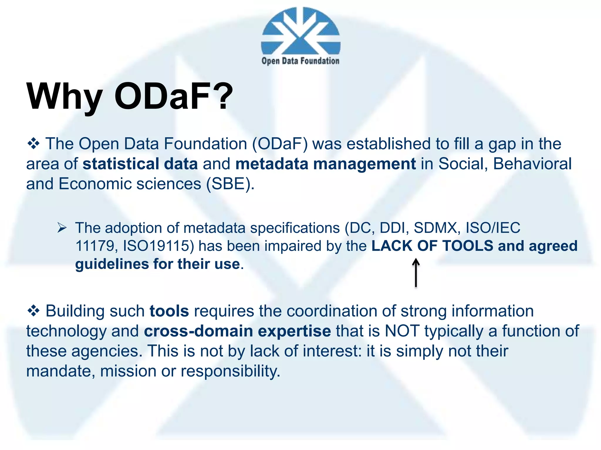 Why ODaF?
 The Open Data Foundation (ODaF) was established to fill a gap in the
area of statistical data and metadata management in Social, Behavioral
and Economic sciences (SBE).

    The adoption of metadata specifications (DC, DDI, SDMX, ISO/IEC
     11179, ISO19115) has been impaired by the LACK OF TOOLS and agreed
     guidelines for their use.


 Building such tools requires the coordination of strong information
technology and cross-domain expertise that is NOT typically a function of
these agencies. This is not by lack of interest: it is simply not their
mandate, mission or responsibility.
 