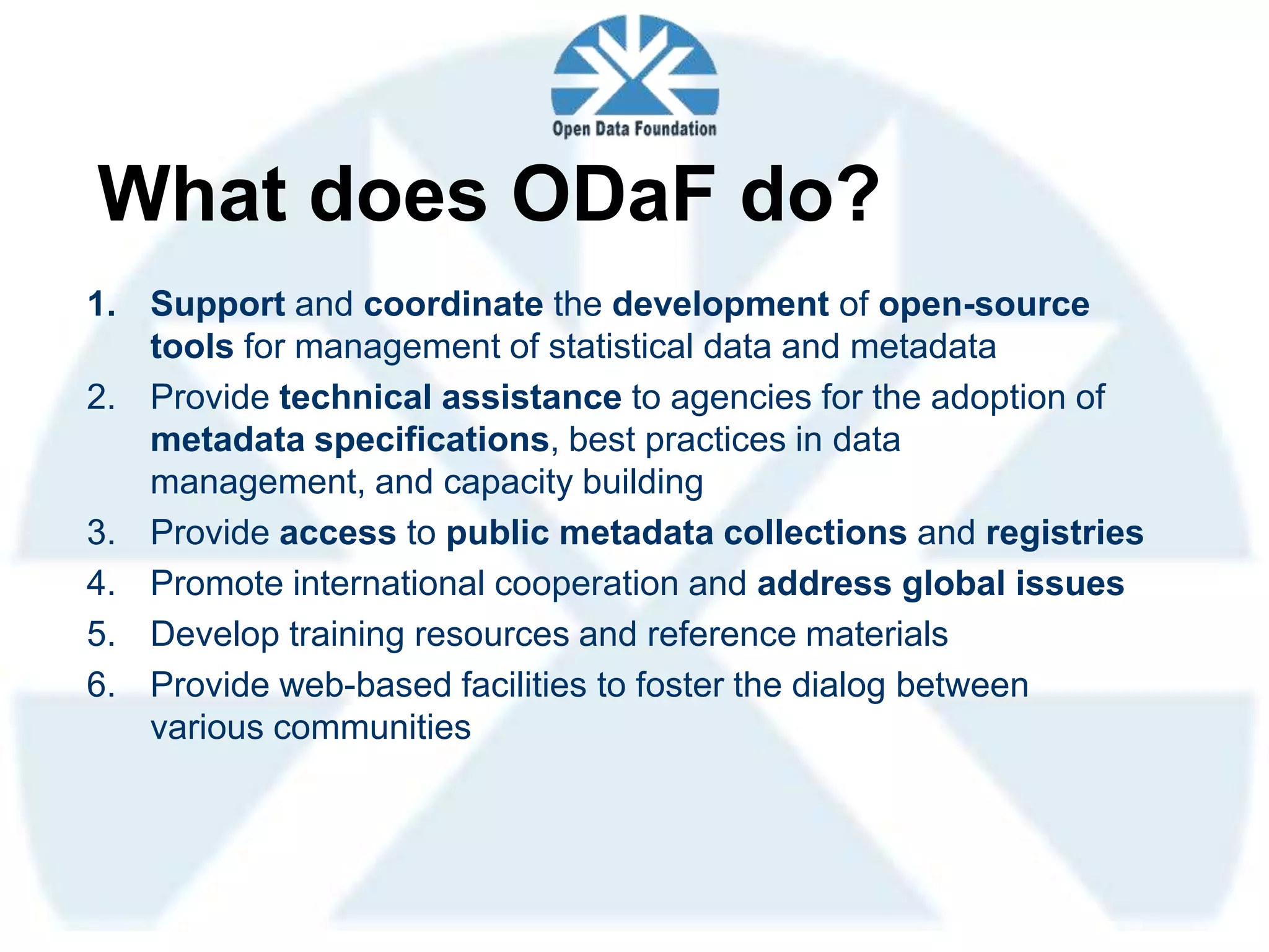 What does ODaF do?
1. Support and coordinate the development of open-source
   tools for management of statistical data and metadata
2. Provide technical assistance to agencies for the adoption of
   metadata specifications, best practices in data
   management, and capacity building
3. Provide access to public metadata collections and registries
4. Promote international cooperation and address global issues
5. Develop training resources and reference materials
6. Provide web-based facilities to foster the dialog between
   various communities
 