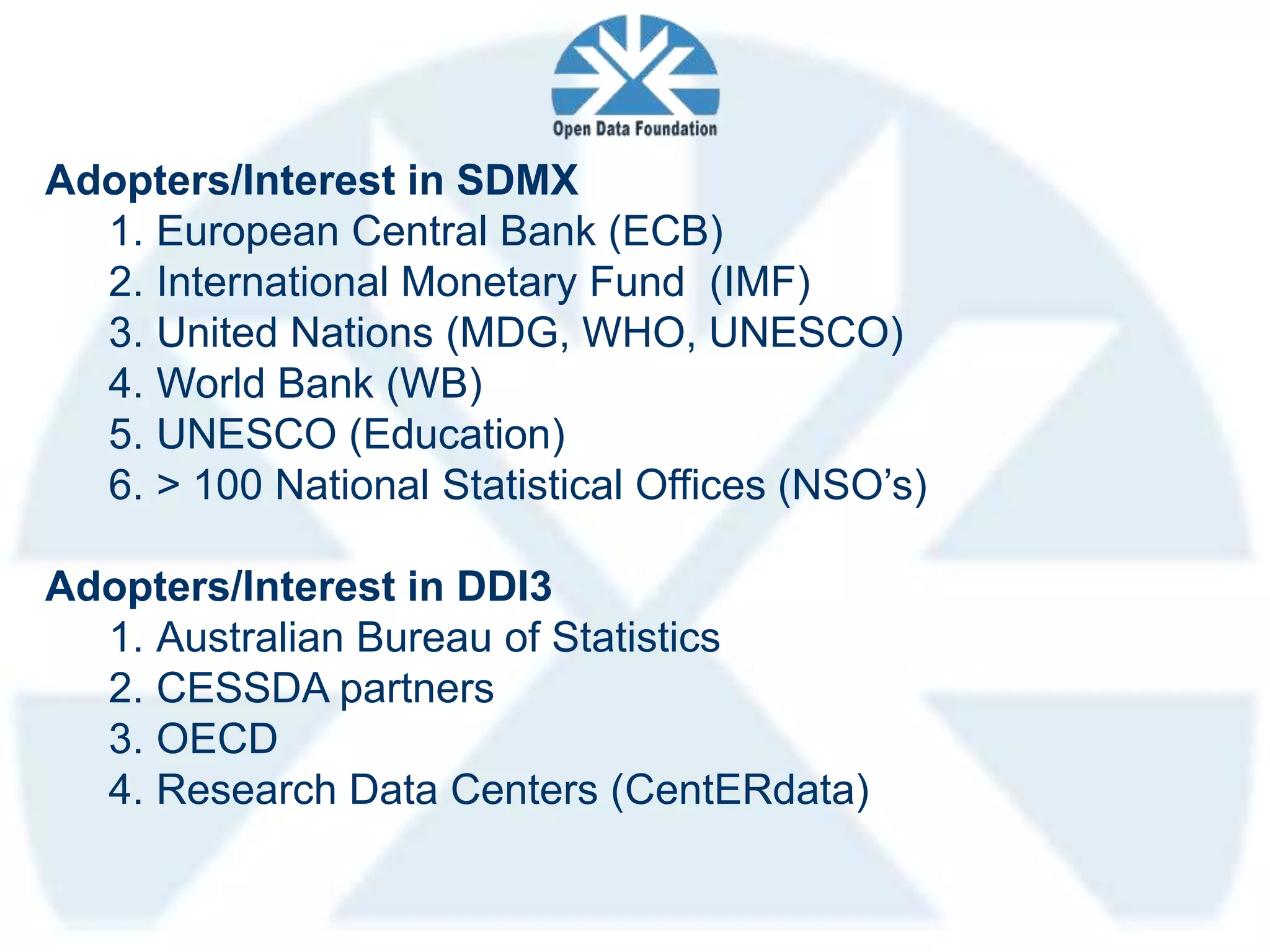 Adopters/Interest in SDMX
  1. European Central Bank (ECB)
  2. International Monetary Fund (IMF)
  3. United Nations (MDG, WHO, UNESCO)
  4. World Bank (WB)
  5. UNESCO (Education)
  6. > 100 National Statistical Offices (NSO’s)

Adopters/Interest in DDI3
  1. Australian Bureau of Statistics
  2. CESSDA partners
  3. OECD
  4. Research Data Centers (CentERdata)
 