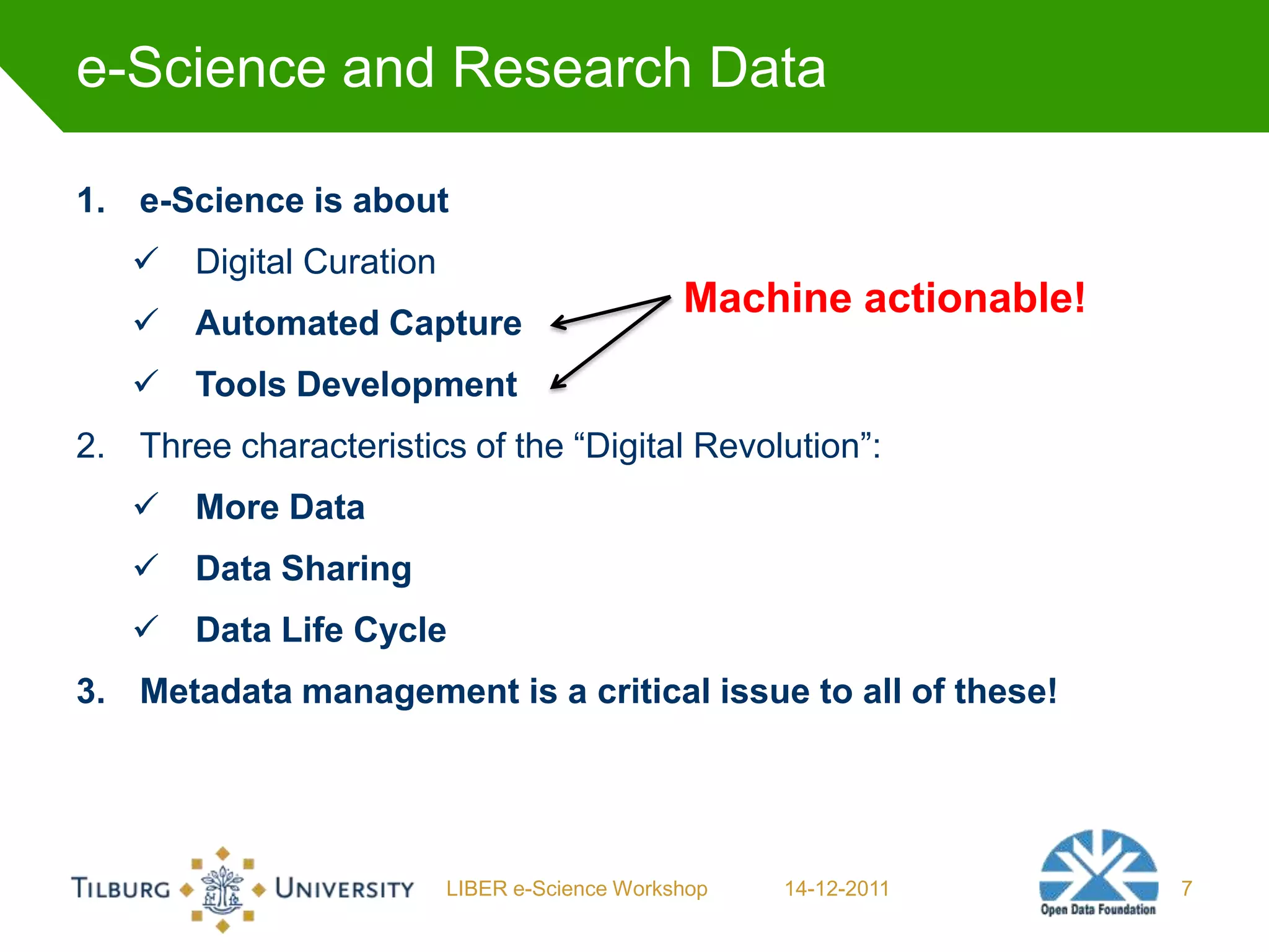 e-Science and Research Data

1. e-Science is about
      Digital Curation
                                               Machine actionable!
      Automated Capture
      Tools Development
2. Three characteristics of the “Digital Revolution”:
      More Data
      Data Sharing
      Data Life Cycle
3. Metadata management is a critical issue to all of these!




                          LIBER e-Science Workshop   14-12-2011      7
 