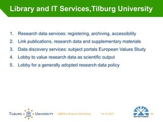 Library and IT Services,Tilburg University


1. Research data services: registering, archiving, accessibility
2. Link publications, research data and supplementary materials
3. Data discovery services: subject portals European Values Study
4. Lobby to value research data as scientific output
5. Lobby for a generally adopted research data policy




                        LIBER e-Science Workshop   14-12-2011       39
 