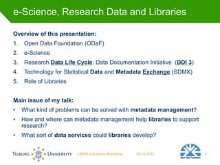 e-Science, Research Data and Libraries

Overview of this presentation:
1.    Open Data Foundation (ODaF)
2.    e-Science
3.    Research Data Life Cycle: Data Documentation Initiative (DDI 3)
4.    Technology for Statistical Data and Metadata Exchange (SDMX)
5.    Role of Libraries


Main issue of my talk:
•    What kind of problems can be solved with metadata management?
•    How and where can metadata management help libraries to support
     research?
•    What sort of data services could libraries develop?


                          LIBER e-Science Workshop   14-12-2011         2
 