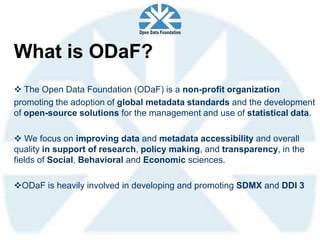 What is ODaF?
 The Open Data Foundation (ODaF) is a non-profit organization
promoting the adoption of global metadata standards and the development
of open-source solutions for the management and use of statistical data.

 We focus on improving data and metadata accessibility and overall
quality in support of research, policy making, and transparency, in the
fields of Social, Behavioral and Economic sciences.

ODaF is heavily involved in developing and promoting SDMX and DDI 3
 