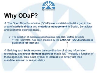 Why ODaF?
 The Open Data Foundation (ODaF) was established to fill a gap in the
area of statistical data and metadata management in Social, Behavioral
and Economic sciences (SBE).

    The adoption of metadata specifications (DC, DDI, SDMX, ISO/IEC
     11179, ISO19115) has been impaired by the LACK OF TOOLS and agreed
     guidelines for their use.


 Building such tools requires the coordination of strong information
technology and cross-domain expertise that is NOT typically a function of
these agencies. This is not by lack of interest: it is simply not their
mandate, mission or responsibility.
 