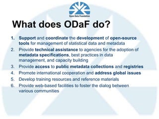 What does ODaF do?
1. Support and coordinate the development of open-source
   tools for management of statistical data and metadata
2. Provide technical assistance to agencies for the adoption of
   metadata specifications, best practices in data
   management, and capacity building
3. Provide access to public metadata collections and registries
4. Promote international cooperation and address global issues
5. Develop training resources and reference materials
6. Provide web-based facilities to foster the dialog between
   various communities
 