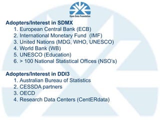 Adopters/Interest in SDMX
  1. European Central Bank (ECB)
  2. International Monetary Fund (IMF)
  3. United Nations (MDG, WHO, UNESCO)
  4. World Bank (WB)
  5. UNESCO (Education)
  6. > 100 National Statistical Offices (NSO’s)

Adopters/Interest in DDI3
  1. Australian Bureau of Statistics
  2. CESSDA partners
  3. OECD
  4. Research Data Centers (CentERdata)
 
