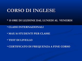 CORSO DI INGLESECORSO DI INGLESE
• 15 ORE DI LEZIONE DAL LUNEDI AL VENERDI
• CLASSI INTERNAZIONALI
• MAX 16 STUDENTI PER CLASSE
• TEST DI LIVELLO
• CERTIFICATO DI FREQUENZA A FINE CORSO
 