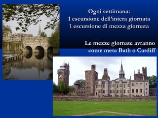 Ogni settimana:Ogni settimana:
1 escursione dell’intera giornata1 escursione dell’intera giornata
1 escursione di mezza giornata1 escursione di mezza giornata
Le mezze giornate avranno
come meta Bath o Cardiff
 