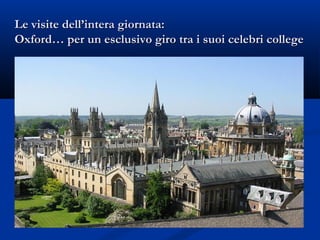 Le visite dell’intera giornata:Le visite dell’intera giornata:
Oxford… per un esclusivo giro tra i suoi celebri collegeOxford… per un esclusivo giro tra i suoi celebri college
 