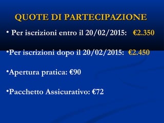 QUOTE DI PARTECIPAZIONEQUOTE DI PARTECIPAZIONE
• Per iscrizioni entro il 20/02/2015: €2.350
•Per iscrizioni dopo il 20/02/2015: €2.450
•Apertura pratica: €90
•Pacchetto Assicurativo: €72
 