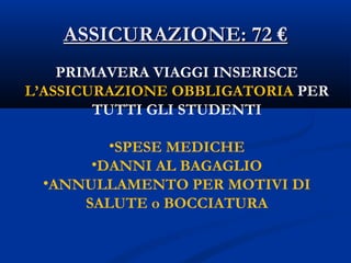 ASSICURAZIONE: 72 €ASSICURAZIONE: 72 €
PRIMAVERA VIAGGI INSERISCE
L’ASSICURAZIONE OBBLIGATORIA PER
TUTTI GLI STUDENTI
•SPESE MEDICHE
•DANNI AL BAGAGLIO
•ANNULLAMENTO PER MOTIVI DI
SALUTE o BOCCIATURA
 