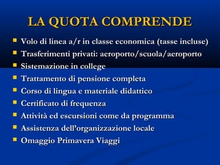 LA QUOTA COMPRENDELA QUOTA COMPRENDE
 Volo di linea a/r in classe economica (tasse incluse)Volo di linea a/r in classe economica (tasse incluse)
 Trasferimenti privati: aeroporto/scuola/aeroportoTrasferimenti privati: aeroporto/scuola/aeroporto
 Sistemazione in collegeSistemazione in college
 Trattamento di pensione completaTrattamento di pensione completa
 Corso di lingua e materiale didatticoCorso di lingua e materiale didattico
 Certificato di frequenzaCertificato di frequenza
 Attività ed escursioni come da programmaAttività ed escursioni come da programma
 Assistenza dell’organizzazione localeAssistenza dell’organizzazione locale
 Omaggio Primavera ViaggiOmaggio Primavera Viaggi
 