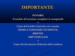 IMPORTANTEIMPORTANTE
INVIARE:INVIARE:
Il modulo di iscrizione compilato in stampatelloIl modulo di iscrizione compilato in stampatello
++
Copia del bonifico bancario con causale:Copia del bonifico bancario con causale:
NOME E COGNOME STUDENTE,NOME E COGNOME STUDENTE,
BRISTOLBRISTOL
GRP CHIELLINIGRP CHIELLINI
++
Copia del documento d’identità dello studenteCopia del documento d’identità dello studente
 