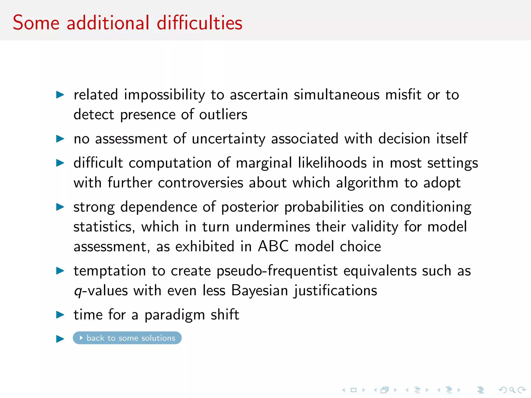 Some additional diﬃculties
related impossibility to ascertain simultaneous misﬁt or to
detect outliers
no assessment of uncertainty associated with decision itself
besides posterior probability
diﬃcult computation of marginal likelihoods in most settings
with further controversies about which algorithm to adopt
strong dependence of posterior probabilities on conditioning
statistics (ABC), which undermines their validity for model
assessment
temptation to create pseudo-frequentist equivalents such as
q-values with even less Bayesian justiﬁcations
c time for a paradigm shift
back to some solutions
 