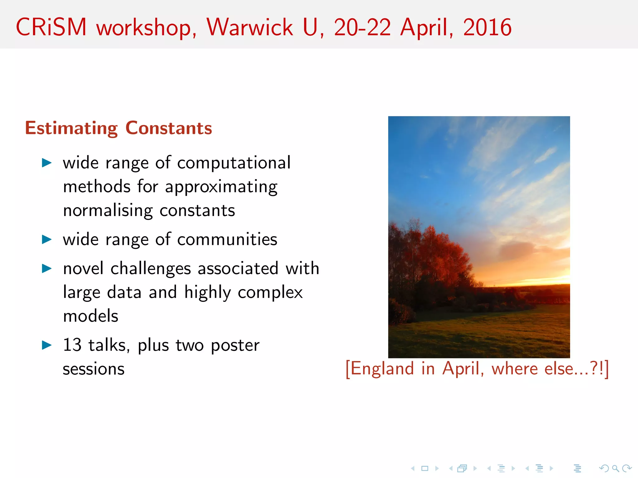 CRiSM workshop, Warwick U, 20-22 April, 2016
Estimating Constants
wide range of computational
methods for approximating
normalising constants
wide range of communities
novel challenges associated with
large data and highly complex
models
13 talks, plus two poster
sessions [England in April, where else...?!]
 