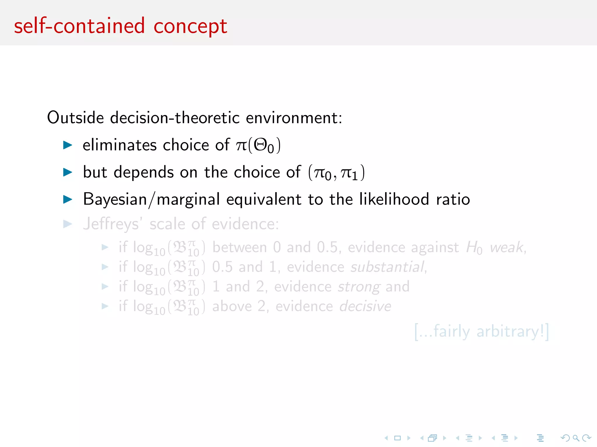 self-contained concept
Outside decision-theoretic environment:
eliminates choice of π(Θ0)
but depends on the choice of (π0, π1)
Bayesian/marginal equivalent to the likelihood ratio
Jeﬀreys’ scale of evidence:
if log10(Bπ
10) between 0 and 0.5, evidence against H0 weak,
if log10(Bπ
10) 0.5 and 1, evidence substantial,
if log10(Bπ
10) 1 and 2, evidence strong and
if log10(Bπ
10) above 2, evidence decisive
[...fairly arbitrary!]
 