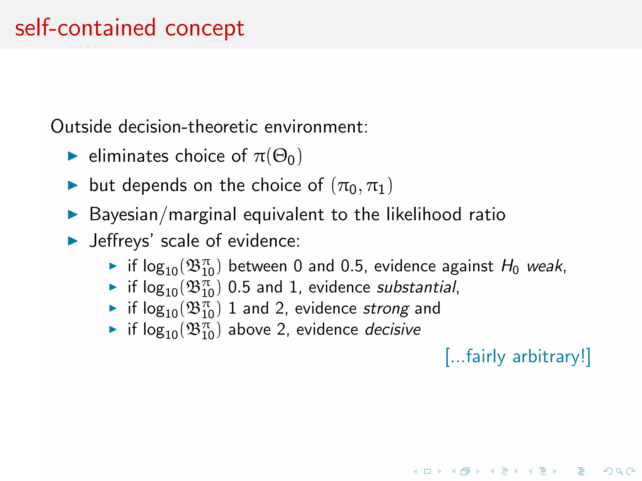 self-contained concept
Outside decision-theoretic environment:
eliminates choice of π(Θ0)
but depends on the choice of (π0, π1)
Bayesian/marginal equivalent to the likelihood ratio
Jeﬀreys’ scale of evidence:
if log10(Bπ
10) between 0 and 0.5, evidence against H0 weak,
if log10(Bπ
10) 0.5 and 1, evidence substantial,
if log10(Bπ
10) 1 and 2, evidence strong and
if log10(Bπ
10) above 2, evidence decisive
[...fairly arbitrary!]
 